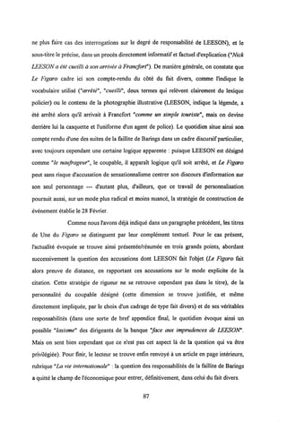ne plus faire cas des interrogations sur le degre de responsabilite de LEESON), et le
sous-titre le precise, dans un proces directement informatif et factuel d'explication ("Nick
LEESON a ete cueilli a son arrivee a Francfort"). De maniere generale, on constate que
Le Figaro cadre ici son compte-rendu du cote du fait divers, comme 1'indique le
vocabulaire utilise ("arrete", "cueilli", deux termes qui relevent clairement du lexique
policier) ou le contenu de la photographie illustrative (LEESON, indique la legende, a
ete arrete alors qu'il arrivait a Francfort "comme un simple touristemais on devine
derriere lui la casquette et 1'uniforme d'un agent de police). Le quotidien situe ainsi son
compte rendu d'une des suites de la faillite de Barings dans un cadre discursif particulier,
avec toujours cependant une certaine logique apparente : puisque LEESON est designe
comme "le naufrageur", le coupable, il apparait logique qu'il soit arrete, et Le Figaro
peut sans risque d'accusation de sensationnalisme centrer son discours d'information sur
son seul personnage — d'autant plus, d'ailleurs, que ce travail de personnalisation
poursuit aussi, sur un mode plus radical et moins nuance, la strategie de construction de
evenement etablie le 28 Fevrier.
Comme nous 1'avons deja indique dans un paragraphe precedent, les titres
de Une du Figaro se distinguent par leur complement textuel. Pour le cas present,
1'actualite evoquee se trouve ainsi presentee/resumee en trois grands points, abordant
successivement la question des accusations dont LEESON fait 1'objet (Le Figaro fait
alors preuve de distance, en rapportant ces accusations sur le mode explicite de la
citation. Cette strategie de rigueur ne se retrouve cependant pas dans le titre), de la
personnalite du coupable dcsigne (cette dimension se trouve justifiee, et meme
directement impliquee, par le choix d'un cadrage de type fait divers) et de ses vdritables
responsabilites (dans une sorte de bref appendice final, le quotidien evoque ainsi un
possible "laxisme" des dirigeants de la banque "face aux imprudences de LEESON".
Mais on sent bien cependant que ce n'est pas cet aspect la de la question qui va etre
privilegiee). Pour finir, le lecteur se trouve enfin renvoye a un article en page interieure,
rubrique "La vie internationale" : la question des responsabilites de la faillite de Barings
a quitte le champ de1'economique pour entrer, definitivement, dans celui du fait divers.
87
 
