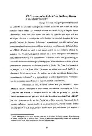 C2. "Le roman d'un tricheur", ou 1'edifiante histoire
d'une illusoire reussite
En page interieure, Le Figaro presente 1'arrestation
de LEESON sur un mode encore plus evidemment fait divers, dont le titre de 1'article
constitue 1'indice evident ("Le roman du tricheur qui ebranle la City") : le point de vue
"economique" n'est alors plus present que dans un appendice non signe qui, tres
technique, releve de la chronique factuelle classique de 1'actualite financiere. Et, si un
possible "laxisme" des dirigeantsde Barings s'y trouve evoque, cette information n'est en
aucun cas presentee comme susceptible de remettre en cause le principe de la culpabilite
de LEESON. L'article est signe, ce n'est pas un hasard, par une journaliste habituee des
pages de type "Societe", et apparait construit sur le mode classique du recit explicatif
(Cf; le terme"roman"), dont les fondements ne relevent plus du tout, pour le coup, du
discours d'information economique (ceci explique a notre sens la contradiction que l'on
peut constater entre le titre de l'un des articlesdu 28 Fevrier ("LaCity a evite de ceder a
la panique") et le titre de ce 3 Mars ("le roman du tricheur qui ebranle la Citv") : le
discours de fait divers repose en effet toujours sur la mise en evidence de rapports de
causalites extra-ordinaires98, et la journaliste non specialiste d'economie ne s'embarrasse
pas des nuances de ses confreres. Ses objectifs, en effet, sont differents).
L'utilisation, en titre, du terme "roman" n'est pas innocente : 1'article
d'Armelle HELIOT fonctionne en effet comme une veritable construction de fiction.
C'est ainsi une histoire — une fable morale, en verite — qui nous est racontee,
centree sur la relation du parcours particulier d'un heros singulier, Nick LEESON
(on peut remarquer que les attributs "actifs" de ce heros sont, des 1'etape generale de
cadrage, a plusieurs reprises signales : il est, nous 1'avons vu, d'abord presente comme
"le naufrageur" de la Barings, mais on affirme aussi, plus precisement, qu'il a reussi a
98 : Voir, sur ce point, BARTHES, (Roland), Structure du fait divers, in Essais critiques. L'axe directeur
du trouble causal rcside ici, bien sur, dans 1'enonce de la disproportion entre les risques pris par un seul
employe (LEESON) et leurs consequcnces enormes et desastreuses.
88
 