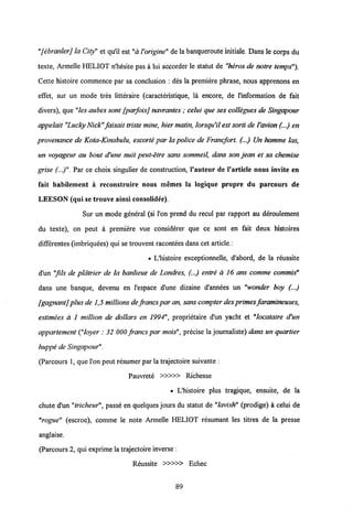 "[ebranler] laCity" et qu'il est "aVorigine" de la banqueroute imtiale. Dans le corps du
texte, Armelle HELIOT n'hesite pas a lui accorder le statut de "heros de notre temps").
Cette histoire commence par sa conclusion : des la premiere phrase, nous apprenons en
effet, sur un mode tres litteraire (caracteristique, la encore, de 1'information de fait
divers), que "les aubessont [parfoisj navrantes; celui que ses collegues de Singapour
appelait "Lucky Nick"faisait tristemine, hier matin, lorsqu'il est sorti de Vavion(...) en
provenance de Kota-Kinabulu, escorte par la police de Francfort. (...) Un homme las,
un voyageur au bout d'une nuit peut-etre sans sommeil, dans son jean et sa chemise
grise (...)". Par ce choix singulier de construction, 1'auteur de Varticle nous invite en
fait habilement a reconstruire nous memes la logique propre du parcours de
LEESON (qui se trouve ainsi consolidee).
Sur un mode general (si Pon prend du recul par rapport au deroulement
du texte), on peut a premiere vue considerer que ce sont en fait deux histoires
differentes (imbriquees) qui se trouvent racontees dans cet article.:
• L'histoire exceptionnelle, d'abord, de la reussite
d'un "fils de platrier de la banlieue de Londres, (...) entre a 16 ans comme commis"
dans une banque, devenu en Pespace d'une dizaine d'annees un "wonder boy (...)
[gagnantj plusde 1,5 millionsde francs par an, sanscompter des primes faramineuses,
estimees a 1 million de dollars en 1994", proprietaire d'un yacht et "locataire d'un
appartement ("loyer : 32 000 francs par mois", precise la journaliste) dans un quartier
huppe de Singapour".
(Parcours 1, que l'on peut resumer par la trajectoire suivante :
Pauvrete »»> Richesse
• L'histoire plus tragique, ensuite, de la
chute d'un "tricheur", passe en quelques jours du statut de "lavish" (prodige) a celui de
"rogue" (escroc), comme le note Armelle HELIOT resumant les titres de la presse
anglaise.
(Parcours 2, qui exprime la trajectoire inverse :
Reussite »»> Echec
89
 