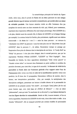 La caracteristique principale de 1'article du Figaro
reside, selon nous,. dans le proces de fusion de ces deux parcours en une unique
grande histoire (que le lecteur est invite h reconstituer), qui accede alors au statut
de veritable parabole. Une lecture attentive revele en effet 1'existence d'un jeu
complexe de renvois entre ces deux moments du recit, qui, d'abord, pour commencer,
expriment deux trajectoires differentes d'un seul unique personnage, Nick LEESON (il y
a de plus, identite aussi des seconds role, la femme de LEESON ou la banque Barings
par exemple). Le contenu lexical de 1'article, plus precisement, signifie aussi une relation
transversale — de chute de 1 vers 2 — entre les deux parcours ; on retrouve la
"charmanie Lisa SIMS" du parcours 1 sous les traits plus secs de "flaj femme Lisa [de
LEESONJ" dans le parcours 2 ; de meme, 1'enonciateur marque ce passage par
Vexpression d'une prise de distance dans la description de son heros : le "Lucky Nick" ou
"Nicky" du parcours 1 n'est plus alors designe, dans le second parcours, que par les
expressions "Nicholas William LEESON', "LEESON' ou "Nick Vespiegle"... Dans
Vensemble de Varticle, les deux oppositions semantiques "riche versus pauvre" et
"reussite versus echec" se trouvent donc finalement en partie unifiees et correlees (la
premiere devenant, pour ainsi dire, le signe de la seconde) : le discours de verite de la
journaliste se fonde alors sur 1'existence generale d'un rapport entre l'axe de
1'immanence (etre versus non etre) et celui de la manifestation (paraltre versus non
paraftre). Au fil donc des 12 paragraphes, Venonciateur s'efforce de susciter, chez le
lecteur, une interpretation particuliere : d'ou, par excmple, la multiplication des
descriptions ambigues, permettant une lecture a double detente de la personnalite de
LEESON (il est presente comme "tres malin" , est evoquee "[unej photo [de lui enj
jeune homme sage, avec [unj faux air d'Albert de Monaco" — c'est un talent
"phenomenal", mais qui reste"le cauchemar de sadirection"), et qui laissent deviner le
vrai du Figaro derriere le vraisemblable. Jamais en fait, a aucun moment, si l'on en
croit ce quotidien, Vascension de LEESON n'a ete vraie, c'est a dire totale et reelle : si sa
reussite "eblouissait", elle ne masquait pourtant pas certains troubles de personnalite
 