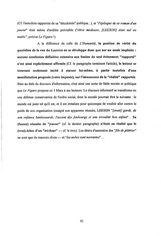 (Cf. 1'anecdote rapportee desa "deculottee" publique...), et "I'epilogue de ce roman d'un
joueur" etait meme d'emblee previsible ("eleve mediocre, [LEESONj etait nul en
maths", precise Le Figaro !).
A la difference de celle de UHumanite, la position de verite du
quotidien de la rue du Louvres ne se developpe donc que sur un mode implicite :
aucune conclusion definitive extensive aux limites du seul evenement "rapporte"
n'est ainsi explicitement affirmee (Cf. le paragraphe terminant 1'article), le lecteur se
trouvant seulement incite a statuer lui-meme, a partir toutefois d'une
manifestation proposee (voire imposee), sur1'immanence de la "realite" rapportee.
Bien au dela du discours d'information, c'est ainsi une sorte de fable morale et politique
que Le Figaro propose ce 3 Marsa ses lecteurs. Le discours informatif se transforme en
une defense conservatrice de 1'ordre social, dont la morale pourrait etre la suivante : le
monde est juste tel qu'il est, et il est irrealiste pour quiconque de vouloir aller contre le
poids de son organisation (malgre son apparente reussite, LEESON "[avait] garde, de
son enfance hanlieusarde, Vaccent des faubourgs et une trivialite bon enfant"... Sa
(fausse) reussite de "joueur" (cf. le dernier paragraphe) n'etait en realite que le
(vrai) echec d'un"tricheur" — cf. le titre). Les desirs d'ascension des "fils de platrier"
ne sont que de mauvais reves — et "lesaubessont navrantes"....
91
 