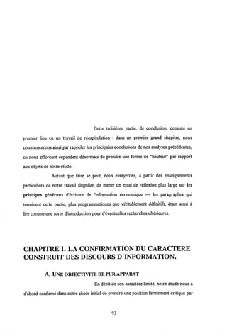Cette troisieme partie, de conclusion, consiste en
premier lieu en un travail de recapitulation : dans un premier grand chapitre, nous
commencerons ainsi par rappeler les principales conclusions de nos analyses precedentes,
en nous efforgant cependant desormais de prendre une forme de "hauteur" par rapport
aux objets de notre etude.
Autant que faire se peut, nous essayerons, a partir des enseignements
particuliers de notre travail singulier, de mener un essai de reflexion plus large sur les
principes generaux d'ecriture de 1'information economique — les paragraphes qui
terminent cette partie, plus programmatiques que veritablement definitifs, etant ainsi a
lire comme une sorte dlntroduction pour d'eventuelles recherches ulterieures.
CHAPITRE I. LA CONFIRMATION DU CARACTERE
CONSTRUIT DES DISCOURS D'INFORMATION.
A. UNE OBJECTIVITE DEPUR APPARAT
En depit de son caractere limite, notre etude nous a
d'abord confirme dans notre choix initial de prendre une position fermement critique par
93
 