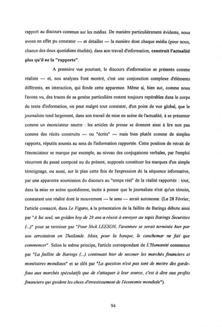 rapport au discours commun sur les medias. De maniere particulierement evidente, nous
avons en effet pu constater — et detailler — la maniere dont chaque media (pour nous,
chacun des deux quotidiens etudies), dans son travail d'information, construit 1'actualite
plus qu'il ne la "rapporte"
A premiere vue pourtant, le discours dlnformation se presente comme
realiste — et, nos analyses l'ont montre, c'est une conjonction complexe d'elements
differents, en interaction, qui fonde cette apparence. Meme si, bien sur, comme nous
1'avons vu, des traces de sa genese particuliere restent toujours reperables dans le corps
du texte d'information, on peut malgre tout constater, d'un point de vue global, que le
journaliste tend largement, dans son travail de mise en scene de 1'actualite, a se presenter
comme un enonciateur neutre : les articles de presse se donnent ainsi a lire non pas
comme des recits construits — ou "ecrits" — mais bien plutot comme de simples
rapports, reputes soumis au sens de 1'information rapportee. Cette position de retrait de
l'enonciateur se marque par exemple, au niveau des conjugaisons verbales, par 1'emploi
recurrent du passe compose ou du present, supposes constituer les marques d'un simple
temoignage, ou aussi, sur le plan cette fois de 1'expression de la sequence informative,
par une apparente soumission du discours au "temps reel" de la realite rapportee : tout,
dans la mise en scene quotidienne, incite a penser que le journaliste n'est qu'un temoin,
constatant une realite dont le mouvement — le sens — serait autonome. (Le 28 Fevrier,
1'article consacre, dans Le Figaro, a la presentation de la faillite de Barings debute ainsi
par "A lui seul, un golden boy de 28 ans areussi d envoyer au tapis Barings Securiiies
(...)" pour se terminer par "Pour Nick LEESON, Vaveniure se seraii terminee hier par
son arrestation en Thailande. Mais, pour la banque, le cauchemar ne fait que
commencer". Selon le meme principe, 1'article correspondant deVHumanite commence
par "La faillite de Barings (...) continuait hier de secouer les marches financiers et
monetaires mondiaux" et se cldt par "La question n'est pas tant de mettre des garde-
fous aux marches speculatifs que de s'attaquer a leur source, c'est a dire aux profits
financiers qui guident les choixd'investissement deVeconomie mondiale").
94
 