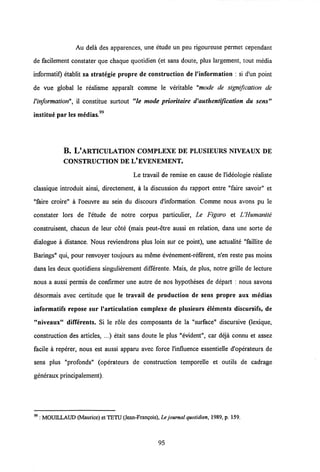 Au dela des apparences, une etude un peu rigoureuse permet cependant
de facilement constater que chaque quotidien (et sans doute, plus largement, tout media
informatif) etablit sa strategie propre de construction de Vinformation : si d'un point
de vue global le realisme apparalt comme le veritable "mode de signification de
Vinformation", il constitue surtout "le mode prioritaire d'authentification du sens"
institue par les medias."
B. L'ARTICULATION COMPLEXE DE PLUSIEURS NIVEAUX de
CONSTRUCTION DE L'EVENEMENT.
Le travail de remise en cause de l'ideologie realiste
classique introduit ainsi, directement, a la discussion du rapport entre "faire savoir" et
"faire croire" a 1'oeuvre au sein du discours dlnformation. Comme nous avons pu le
constater lors de 1'etude de notre corpus particulier, Le Figaro et UHumanite
construisent, chacun de leur cote (mais peut-etre aussi en relation, dans une sorte de
dialogue a distance. Nous reviendrons plus loin sur ce point), une actualite "faillite de
Barings" qui, pour renvoyer toujours au meme evenement-referent, n'en reste pas moins
dans les deux quotidiens singulierement differente. Mais, de plus, notre grille de lecture
nous a aussi permis de confirmer une autre de nos hypotheses de depart : nous savons
desormais avec certitude que le travail de production de sens propre aux medias
informatifs repose sur 1'articulation complexe de plusieurs elements discursifs, de
"niveaux" difTerents. Si le role des composants de la "surface" discursive (lexique,
construction des articles, ...) etait sans doute le plus "evident", car deja connu et assez
facile a reperer, nous est aussi apparu avec force 1'influence essentielle d'operateurs de
sens plus "profonds" (operateurs de construction temporelle et outils de cadrage
generaux principalement).
99 : MOUILLAUD (Maurice) et TETU(Jean-Frangois), Le journal quotidien, 1989, p. 159.
95
 