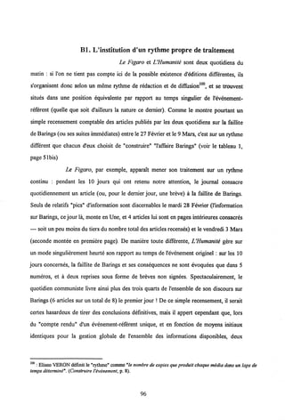Bl. L/institution d'un rythme propre de traitement
Le Figaro et UHumanite sont deux quotidiens du
matin : si l'on ne tient pas compte ici de la possible existence d'editions differentes, ils
s'organisent donc selon un meme rythme de redaction et de diffusion100, et se trouvent
situes dans une position equivalente par rapport au temps singulier de 1'evenement-
referent (quelle que soit d'ailleurs la nature ce dernier). Comme le montre pourtant un
simple recensement comptable des articles publies par les deux quotidiens sur la faillite
de Barings(ou ses suites immediates) entre le 27Fevrier et le 9 Mars, c'est sur un rythme
different que chacun d'eux choisit de "construire" "1'affaire Barings" (voir le tableau 1,
page 5lbis)
Le Figaro, par exemple, apparaTt mener son traitement sur un rythme
continu : pendant les 10 jours qui ont retenu notre attention, le joumal consacre
quotidiennement un article (ou, pour le dernier jour, une breve) a la faillite de Barings.
Seuls de relatifs "pics" dlnformation sont discemables le mardi 28 Fevrier (1'information
sur Barings, cejour la, monte en Une, et 4 articles lui sont en pages interieures consacres
— soit un peu moins du tiers du nombre total des articles recenses) et le vendredi 3 Mars
(seconde montee en premiere page). De maniere toute differente, LHumanite gere sur
un mode singulierement heurte son rapport au temps de 1'evenement originel : sur les 10
jours concernes, la faillite de Barings et ses consequences ne sont evoquees que dans 5
numeros, et a deux reprises sous forme de breves non signees. Spectaculairement, le
quotidien communiste livre ainsi plus des trois quarts de 1'ensemble de son discours sur
Barings (6 articles sur un total de 8) le premier jour ! De ce simple recensement, il serait
certes hasardeux de tirer des conclusions definitives, mais il appert cependant que, lors
du "compte rendu" d'un evenement-referent unique, et en fonction de moyens initiaux
identiques pour la gestion globale de 1'ensemble des informations disponibles, deux
100 : Eliseo VERON definit le "rythme" comme"le nombre de copiesque produit chaque media dansun laps de
temps determini".(Construire Vevenement,p. 8).
96
 