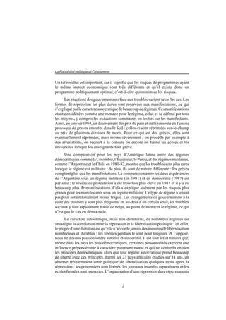 12
LaFaisabilitépolitiquedel'ajustement
Un tel résultat est important, car il signifie que les risques de programmes ayant
le même impact économique sont très différents et qu’il existe donc un
programme politiquement optimal, c’est-à-dire qui minimise les risques.
Les réactions des gouvernements face aux troubles varient selon les cas. Les
formes de répression les plus dures sont réservées aux manifestations, ce qui
s’expliqueparlecaractèreautocratiquedebeaucoupderégimes.Cesmanifestations
étant considérées comme une menace pour le régime, celui-ci se défend par tous
les moyens, y compris les exécutions sommaires ou les tirs sur les manifestants.
Ainsi, en janvier 1984, un doublement des prix du pain et de la semoule en Tunisie
provoque de graves émeutes dans le Sud : celles-ci sont réprimées sur-le-champ
au prix de plusieurs dizaines de morts. Pour ce qui est des grèves, elles sont
éventuellement réprimées, mais moins sévèrement ; on procède par exemple à
des arrestations, on recourt à la censure ou encore on ferme les écoles et les
universités lorsque les enseignants font grève.
Une comparaison pour les pays d’Amérique latine entre des régimes
démocratiquescommelaColombie,l’Équateur,lePérou,etdesrégimesmilitaires,
comme l’Argentine et le Chili, en 1981-82, montre que les troubles sont plus rares
lorsque le régime est militaire ; de plus, ils sont de nature différente : les grèves
comptent plus que les manifestations. La comparaison entre les deux expériences
de l’Argentine sous un régime militaire (en 1981) et en démocratie (1987) est
parlante : le niveau de protestation a été trois fois plus élevé en 1987 et il y a eu
beaucoup plus de manifestations. Cela s’explique aisément par les risques plus
grands pour les manifestants sous un régime militaire. Ce type de régime n’en est
pas pour autant forcément moins fragile. Les changements de gouvernement à la
suite des troubles y sont plus fréquents et, au-delà d’un certain seuil, les troubles
sociaux y font rapidement boule de neige, au point de menacer le régime, ce qui
n’est pas le cas en démocratie.
Le caractère autocratique, mais non dictatorial, de nombreux régimes est
attesté par la corrélation entre la répression et la libéralisation politique ; en effet,
lepropred’unedictatureestqu’ellen’accordejamaisdesmesuresdelibéralisation
nombreuses et durables : les libertés perdues le sont pour toujours. A l’opposé,
nous ne devons pas confondre autorité et autocratie. Il est tout à fait naturel que,
même dans les pays les plus démocratiques, certaines personnalités exercent une
influence prépondérante à caractère purement moral et qui ne contredit en rien
les principes démocratiques, alors que tout régime autocratique prend beaucoup
de liberté avec ces principes. Parmi les 23 pays africains étudiés sur 11 ans, on
observe fréquemment cette politique de libéralisation quelques mois après la
répression : les prisonniers sont libérés, les journaux interdits reparaissent et les
écolesferméessontrouvertes.L’organisationd’unerépressiondureetpermanente
 