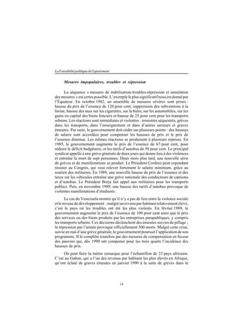 14
LaFaisabilitépolitiquedel'ajustement
Mesures impopulaires, troubles et répression
La séquence « mesures de stabilisation-troubles-répression et annulation
desmesures »estcertespossible.L’exempleleplussignificatifnousestdonnépar
l’Équateur. En octobre 1982, un ensemble de mesures sévères sont prises :
hausse du prix de l’essence de 120 pour cent, suppression des subventions à la
farine, hausse des taux sur les cigarettes, sur la bière, sur les automobiles, sur les
gains en capital des biens fonciers et hausse de 25 pour cent pour les transports
urbains. Les réactions sont immédiates et violentes : ministres séquestrés, grèves
dans les transports, dans l’enseignement et dans d’autres secteurs et graves
émeutes. Par suite, le gouvernement doit céder sur plusieurs points : des hausses
de salaire sont accordées pour compenser les hausses de prix et le prix de
l’essence diminue. Les mêmes réactions se produisent à plusieurs reprises. En
1985, le gouvernement augmente le prix de l’essence de 67 pour cent, pour
réduire le déficit budgétaire, et les tarifs d’autobus de 50 pour cent. Le principal
syndicat appelle à une grève générale de deux jours qui donne lieu à des violences
et entraîne la mort de sept personnes. Deux mois plus tard, une nouvelle série
de grèves et de manifestations se produit. Le Président Cordero peut cependant
résister au Congrès, qui veut relever fortement le salaire minimum, grâce au
soutien des militaires. En 1989, une nouvelle hausse du prix de l’essence et des
taxes sur les véhicules entraîne une grève nationale des conducteurs de camions
et d’autobus. Le Président Borja fait appel aux militaires pour les transports
publics. Puis, en novembre 1989, une hausse des tarifs d’autobus provoque de
violentes manifestations d’étudiants.
Le cas du Venezuela montre qu’il n’y a pas de lien entre la violence sociale
et le niveau de développement : malgré un revenu par habitant relativement élevé,
c’est le pays où les troubles ont été les plus violents. En février 1989, le
gouvernement augmente le prix de l’essence de 100 pour cent ainsi que le prix
des services ou des biens produits par les entreprises parapubliques, y compris
les transports urbains. Ces décisions déclenchent des émeutes suivies de pillage ;
la répression par l’armée provoque officiellement 300 morts. Malgré cette crise,
suivie en mai d’une grève générale, le gouvernement poursuit l’application de son
programme. Il le complète toutefois par des mesures de compensation en faveur
des pauvres qui, dès 1990 ont compensé pour les trois quarts l’incidence des
hausses de prix.
On peut faire la même remarque pour l’échantillon de 23 pays africains.
C’est au Gabon, qui a l’un des revenus par habitant les plus élevés en Afrique,
qu’ont éclaté de graves émeutes en janvier 1990 à la suite de grèves dans le
 