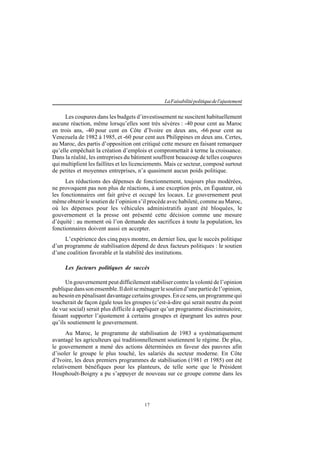 17
LaFaisabilitépolitiquedel'ajustement
Les coupures dans les budgets d’investissement ne suscitent habituellement
aucune réaction, même lorsqu’elles sont très sévères : -40 pour cent au Maroc
en trois ans, -40 pour cent en Côte d’Ivoire en deux ans, -66 pour cent au
Venezuela de 1982 à 1985, et -60 pour cent aux Philippines en deux ans. Certes,
au Maroc, des partis d’opposition ont critiqué cette mesure en faisant remarquer
qu’elle empêchait la création d’emplois et compromettait à terme la croissance.
Dans la réalité, les entreprises du bâtiment souffrent beaucoup de telles coupures
qui multiplient les faillites et les licenciements. Mais ce secteur, composé surtout
de petites et moyennes entreprises, n’a quasiment aucun poids politique.
Les réductions des dépenses de fonctionnement, toujours plus modérées,
ne provoquent pas non plus de réactions, à une exception près, en Équateur, où
les fonctionnaires ont fait grève et occupé les locaux. Le gouvernement peut
même obtenir le soutien de l’opinion s’il procède avec habileté, comme au Maroc,
où les dépenses pour les véhicules administratifs ayant été bloquées, le
gouvernement et la presse ont présenté cette décision comme une mesure
d’équité : au moment où l’on demande des sacrifices à toute la population, les
fonctionnaires doivent aussi en accepter.
L’expérience des cinq pays montre, en dernier lieu, que le succès politique
d’un programme de stabilisation dépend de deux facteurs politiques : le soutien
d’une coalition favorable et la stabilité des institutions.
Les facteurs politiques de succès
Un gouvernement peut difficilement stabiliser contre la volonté de l’opinion
publiquedanssonensemble.Ildoitseménagerlesoutiend’unepartiedel’opinion,
au besoin en pénalisant davantage certains groupes. En ce sens, un programme qui
toucherait de façon égale tous les groupes (c’est-à-dire qui serait neutre du point
de vue social) serait plus difficile à appliquer qu’un programme discriminatoire,
faisant supporter l’ajustement à certains groupes et épargnant les autres pour
qu’ils soutiennent le gouvernement.
Au Maroc, le programme de stabilisation de 1983 a systématiquement
avantagé les agriculteurs qui traditionnellement soutiennent le régime. De plus,
le gouvernement a mené des actions déterminées en faveur des pauvres afin
d’isoler le groupe le plus touché, les salariés du secteur moderne. En Côte
d’Ivoire, les deux premiers programmes de stabilisation (1981 et 1985) ont été
relativement bénéfiques pour les planteurs, de telle sorte que le Président
Houphouët-Boigny a pu s’appuyer de nouveau sur ce groupe comme dans les
 