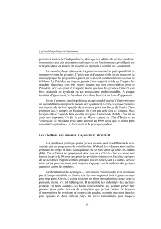 18
LaFaisabilitépolitiquedel'ajustement
premières années de l’indépendance, alors que les salariés du secteur moderne,
notamment ceux des entreprises publiques et les fonctionnaires, privilégiés par
le régime dans les années 70, étaient les premiers à souffrir de l’ajustement.
En revanche, dans certains cas, les gouvernements n’ont pas la possibilité de
manœuvrer entre les groupes. C’est le cas en Équateur où ils ont eu beaucoup de
mal à appliquer les programmes, parce qu’ils étaient constamment en position de
faiblesse. Le Président ne dispose jamais d’une majorité stable au Congrès, les
mandats électoraux sont très courts (quatre ans non renouvelables pour le
Président, deux ans pour le Congrès) tandis que tous les groupes d’intérêt sont
bien organisés en syndicats ou en associations professionnelles. A chaque
tentative d’ajustement, le Président s’est donc heurté à un front d’opposants.
Encasd’épreuve,lepoidspolitiqueexceptionneld’unchefd’Étatreprésente
un capital déterminant pour le succès de l’ajustement. Certes, les gouvernements
ont toujours de réelles capacités de résistance grâce aux forces de l’ordre. Dans
plusieurs cas, y compris en Équateur, ils n’ont pas cédé face à l’émeute. Mais
lorsque celle-ci risque de faire vaciller le régime, l’autorité du chef de l’État est un
atout très important. Ce fut le cas au Maroc comme en Côte d’Ivoire et au
Venezuela : le Président avait cette autorité en 1990 parce que le même parti
contrôlait la présidence, le Parlement et le principal syndicat.
Les réactions aux mesures d’ajustement structurel
Les problèmes politiques posés par ces mesures sont très différents de ceux
suscités par un programme de stabilisation. D’abord, les réformes structurelles
prennent du temps et leurs conséquences ne se font sentir qu’après un certain
délai. Ces réformes ne provoquent donc pas un « effet de choc » comme une
hausse des prix de 50 pour cent pour des produits alimentaires. Ensuite, la plupart
de ces réformes frappent certains groupes tout en bénéficiant à d’autres, de telle
sorte qu’un gouvernement peut toujours s’appuyer sur la coalition des groupes
gagnants contre les perdants.
La libéralisation des échanges — une mesure recommandée avec insistance
par la Banque mondiale — illustre ces réactions opposées dont le gouvernement
peut tirer parti. Certes, il existe toujours un front protectionniste assez large et
puissant, même s’il est hétérogène. Il rassemble les industriels des secteurs
protégés (et leurs salariés), les hauts fonctionnaires qui veulent garder leur
pouvoir (sans parler des cas de corruption que permet l’octroi de licences
d’importation), les syndicats et les partis de gauche, les partis marxistes étant les
plus opposés et, dans certains pays, les partis nationalistes pour lesquels
 