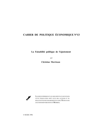 2
LaFaisabilitépolitiquedel'ajustement
par
Christian Morrisson
© OCDE 1996
LES IDÉESEXPRIMÉESETLES ARGUMENTSAVANCÉS DANS
CETTE PUBLICATION SONT CEUX DES AUTEURS ET NE
REFLÈTENTPASNÉCESSAIREMENTCEUXDEL'OCDEOUDES
GOUVERNEMENTSDESESPAYS MEMBRES.
CAHIER DE POLITIQUE ÉCONOMIQUE N°13
La Faisabilité politique de l'ajustement

 