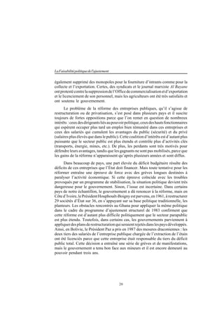 20
LaFaisabilitépolitiquedel'ajustement
également supprimé des monopoles pour la fourniture d’intrants comme pour la
collecte et l’exportation. Certes, des syndicats et le journal marxiste Al Bayane
ontprotestécontrelasuppressiondel’Officedecommercialisationetd’exportation
et le licenciement de son personnel, mais les agriculteurs ont été très satisfaits et
ont soutenu le gouvernement.
Le problème de la réforme des entreprises publiques, qu’il s’agisse de
restructuration ou de privatisation, s’est posé dans plusieurs pays et il suscite
toujours de fortes oppositions parce que l’on remet en question de nombreux
intérêts :ceuxdesdirigeantsliésaupouvoirpolitique,ceuxdeshautsfonctionnaires
qui espèrent occuper plus tard un emploi bien rémunéré dans ces entreprises et
ceux des salariés qui cumulent les avantages du public (sécurité) et du privé
(salaires plus élevés que dans le public). Cette coalition d’intérêts est d’autant plus
puissante que le secteur public est plus étendu et contrôle plus d’activités clés
(transports, énergie, mines, etc.). De plus, les perdants sont très motivés pour
défendre leurs avantages, tandis que les gagnants ne sont pas mobilisés, parce que
les gains de la réforme n’apparaissent qu’après plusieurs années et sont diffus.
Dans beaucoup de pays, une part élevée du déficit budgétaire résulte des
déficits de ces entreprises que l’État doit financer. Mais toute tentative pour les
réformer entraîne une épreuve de force avec des grèves longues destinées à
paralyser l’activité économique. Si cette épreuve coïncide avec les troubles
provoqués par un programme de stabilisation, la situation politique devient très
dangereuse pour le gouvernement. Sinon, l’issue est incertaine. Dans certains
pays de notre échantillon, le gouvernement a dû renoncer à la réforme, mais en
Côte d’Ivoire, le Président Houphouët-Boigny est parvenu, en 1961, à restructurer
29 sociétés d’État sur 36, en s’appuyant sur sa base politique traditionnelle, les
planteurs. Les obstacles rencontrés au Ghana pour appliquer la même politique
dans le cadre du programme d’ajustement structurel de 1983 confirment que
cette réforme est d’autant plus difficile politiquement que le secteur parapublic
est plus étendu. Toutefois, dans certains cas, les gouvernements parviennent à
appliquerdesplansderestructurationquiseraientrejetésdanslespaysdéveloppés.
Ainsi, en Bolivie, le Président Paz a pris en 1987 des mesures draconiennes : les
deux tiers des salariés de l’entreprise publique chargée de l’extraction de l’étain
ont été licenciés parce que cette entreprise était responsable du tiers du déficit
public total. Cette décision a entraîné une série de grèves et de manifestations,
mais le gouvernement a tenu bon face aux mineurs et il est encore demeuré au
pouvoir pendant trois ans.
 