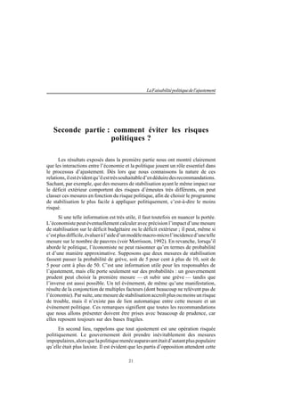 21
LaFaisabilitépolitiquedel'ajustement
Seconde partie : comment éviter les risques
politiques ?
Les résultats exposés dans la première partie nous ont montré clairement
que les interactions entre l’économie et la politique jouent un rôle essentiel dans
le processus d’ajustement. Dès lors que nous connaissons la nature de ces
relations,ilestévidentqu’ilesttrèssouhaitabled’endéduiredesrecommandations.
Sachant, par exemple, que des mesures de stabilisation ayant le même impact sur
le déficit extérieur comportent des risques d’émeutes très différents, on peut
classer ces mesures en fonction du risque politique, afin de choisir le programme
de stabilisation le plus facile à appliquer politiquement, c’est-à-dire le moins
risqué.
Si une telle information est très utile, il faut toutefois en nuancer la portée.
L’économiste peut éventuellement calculer avec précision l’impact d’une mesure
de stabilisation sur le déficit budgétaire ou le déficit extérieur ; il peut, même si
c’estplusdifficile,évalueràl’aided’unmodèlemacro-microl’incidenced’unetelle
mesure sur le nombre de pauvres (voir Morrisson, 1992). En revanche, lorsqu’il
aborde le politique, l’économiste ne peut raisonner qu’en termes de probabilité
et d’une manière approximative. Supposons que deux mesures de stabilisation
fassent passer la probabilité de grève, soit de 5 pour cent à plus de 10, soit de
5 pour cent à plus de 50. C’est une information utile pour les responsables de
l’ajustement, mais elle porte seulement sur des probabilités : un gouvernement
prudent peut choisir la première mesure — et subir une grève — tandis que
l’inverse est aussi possible. Un tel événement, de même qu’une manifestation,
résulte de la conjonction de multiples facteurs (dont beaucoup ne relèvent pas de
l’économie). Par suite, une mesure de stabilisation accroît plus ou moins un risque
de trouble, mais il n’existe pas de lien automatique entre cette mesure et un
événement politique. Ces remarques signifient que toutes les recommandations
que nous allons présenter doivent être prises avec beaucoup de prudence, car
elles reposent toujours sur des bases fragiles.
En second lieu, rappelons que tout ajustement est une opération risquée
politiquement. Le gouvernement doit prendre inévitablement des mesures
impopulaires,alorsquelapolitiquemenéeauparavantétaitd’autantpluspopulaire
qu’elle était plus laxiste. Il est évident que les partis d’opposition attendent cette
 