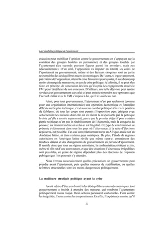 22
LaFaisabilitépolitiquedel'ajustement
occasion pour mobiliser l’opinion contre le gouvernement en s’appuyant sur la
coalition des groupes hostiles en permanence et des groupes touchés par
l’ajustement (les seconds peuvent figurer parmi les premiers, mais pas
nécessairement). D’un côté, l’opposition va imputer en totalité les coûts de
l’ajustement au gouvernement, même si des facteurs exogènes sont en partie
responsablesdesdéséquilibresmacro-économiques.Del’autre,silegouvernement,
par crainte de l’opposition, attend la crise financière pour ajuster, il aura beaucoup
moins de marge de manœuvre, en cas de crise politique. A la limite, il ne peut plus
faire, en principe, de concession dès lors qu’il a pris des engagements envers le
FMI pour bénéficier de son concours. D’ailleurs, une telle décision peut rendre
service à un gouvernement car celui-ci peut ensuite répondre aux opposants que
l’accord réalisé avec le FMI s’impose à lui, qu’il le veuille ou non.
Ainsi, pour tout gouvernement, l’ajustement n’est pas seulement (comme
pour une organisation internationale) une opération économique et financière
délicate sur le plan technique, c’est aussi un combat politique à livrer en position
de faiblesse, où tous les coups sont permis (l’opposition peut critiquer avec
acharnement les mesures dont elle est en réalité la responsable par la politique
laxiste qu’elle a menée auparavant), parce que le premier objectif pour certains
partis politiques n’est pas le rétablissement de l’économie, mais la conquête du
pouvoir, au moment même où celui-ci est fragilisé. Ce type de confrontation se
présente évidemment dans tous les pays où l’alternance, à la suite d’élections
régulières, est possible. Ces cas sont relativement rares en Afrique, mais non en
Amérique latine, ni dans certains pays asiatiques. De plus, l’étude de régimes
autoritaires en Amérique latine révèle que même ceux-ci connaissent des
troubles sérieux et des changements de gouvernement en période d’ajustement.
Il semble donc que sous un régime autoritaire, la confrontation politique existe,
même si elle est d’une autre nature, et que des situations d’alternance irrégulières
sont possibles, ce genre de régime dépendant plus des réactions de l’opinion
publique que l’on pourrait s’y attendre.
Nous verrons successivement quelles précautions un gouvernement peut
prendre avant l’ajustement, puis quelles mesures de stabilisation, ou quelles
réformes structurelles sont les moins dangereuses politiquement.
La meilleure stratégie politique avant la crise
Avant même d’être confronté à des déséquilibres macro-économiques, tout
gouvernement a intérêt à prendre des mesures qui rendront l’ajustement
politiquement moins risqué. Deux actions paraissent souhaitables, l’une contre
les inégalités, l’autre contre les corporatismes. En effet, l’expérience montre qu’il
 