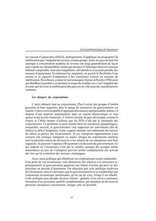 23
LaFaisabilitépolitiquedel'ajustement
est souvent d’autant plus difficile, politiquement, d’appliquer un programme de
stabilisation que l’inégalité des revenus est plus grande. Ainsi, les pays du Sud-Est
asiatique à concentration modérée de revenus ont réagi généralement de façon
assez rapide aux déséquilibres, tandis que des pays d’Amérique latine à revenu par
habitant comparable, mais plus inégalitaire, ont attendu la crise pour prendre des
mesures d’ajustement. En réduisant les inégalités, on accroît la flexibilité d’une
société et sa capacité d’adaptation à des contraintes comme les mesures de
stabilisation. Par ailleurs, comme le font remarquer Alesina et Perotti (1994) ainsi
que Bardhan (à paraître), on diminue le risque de troubles car c’est l’inégalité des
revenus qui favorise la mobilisation des pauvres en ville pour des manifestations
violentes.
Les dangers du corporatisme
L’autre obstacle tient au corporatisme. Plus il existe des groupes d’intérêt
puissants et bien organisés, plus la marge de manœuvre du gouvernement est
réduite.Celui-ciseraincapabled’appliquerdesmesuresindispensables,mêmes’il
dispose d’une majorité parlementaire dans un régime démocratique et veut
ajuster avant la crise financière. L’histoire récente de pays développés comme la
France et l’Italie montre d’ailleurs que les PED n’ont pas le monopole des
corporatismes. Ce problème se pose surtout dans les entreprises parapubliques,
auxquelles, souvent, le gouvernement veut supprimer les subventions afin de
réduire le déficit budgétaire. Cette coupure entraîne inévitablement des baisses
de salaire et parfois des licenciements. Si ces entreprises appartiennent à des
secteurs clés (énergie, transports ou mines, lorsque les exportations minières
sont la première source de devises) et si les salariés de ces entreprises sont bien
organisés, ils peuvent s’opposer efficacement à la décision du gouvernement. Ce
qui importe en l’occurrence n’est pas le nombre, puisque des groupes même
minoritaires au sein de l’entreprise peuvent arrêter complètement son activité
dès lors qu’ils contrôlent des secteurs stratégiques.
Ainsi, toute politique qui affaiblirait ces corporatismes serait souhaitable :
d’un point de vue économique, cela éliminerait des entraves à la croissance et,
politiquement, le gouvernement gagnerait une liberté d’action qui peut lui être
précieuse en période d’ajustement. On objectera que cette politique soulèvera
des résistances, mais il vaut mieux que le gouvernement livre ce combat dans une
conjoncture économique satisfaisante, qu’en cas de crise, lorsqu’il est affaibli.
Cette politique peut prendre diverses formes : garantie d’un service minimum,
formation d’un personnel qualifié complémentaire, privatisation ou division en
plusieurs entreprises concurrentes, lorsque cela est possible.
 