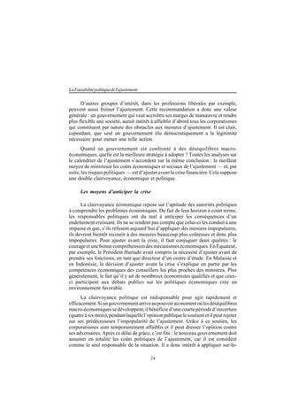 24
LaFaisabilitépolitiquedel'ajustement
D’autres groupes d’intérêt, dans les professions libérales par exemple,
peuvent aussi freiner l’ajustement. Cette recommandation a donc une valeur
générale : un gouvernement qui veut accroître ses marges de manœuvre et rendre
plus flexible une société, aurait intérêt à affaiblir d’abord tous les corporatismes
qui constituent par nature des obstacles aux mesures d’ajustement. Il est clair,
cependant, que seul un gouvernement élu démocratiquement a la légitimité
nécessaire pour mener une telle action.
Quand un gouvernement est confronté à des déséquilibres macro-
économiques, quelle est la meilleure stratégie à adopter ? Toutes les analyses sur
le calendrier de l’ajustement s’accordent sur la même conclusion : le meilleur
moyen de minimiser les coûts économiques et sociaux de l’ajustement — et, par
suite, les risques politiques — est d’ajusteravant la crise financière. Cela suppose
une double clairvoyance, économique et politique.
Les moyens d’anticiper la crise
La clairvoyance économique repose sur l’aptitude des autorités politiques
à comprendre les problèmes économiques. Du fait de leur horizon à court terme,
les responsables politiques ont du mal à anticiper les conséquences d’un
endettement croissant. Ils ne se rendent pas compte que celui-ci les conduit à une
impasse et que, s’ils refusent aujourd’hui d’appliquer des mesures impopulaires,
ils devront bientôt recourir à des mesures beaucoup plus coûteuses et donc plus
impopulaires. Pour ajuster avant la crise, il faut conjuguer deux qualités : le
courageetunebonnecompréhensiondesmécanismeséconomiques.EnÉquateur,
par exemple, le Président Hurtado avait compris la nécessité d’ajuster avant de
prendre ses fonctions, en tant que directeur d’un centre d’étude. En Malaisie et
en Indonésie, la décision d’ajuster avant la crise s’explique en partie par les
compétences économiques des conseillers les plus proches des ministres. Plus
généralement, le fait qu’il y ait de nombreux économistes qualifiés et que ceux-
ci participent aux débats publics sur les politiques économiques crée un
environnement favorable.
La clairvoyance politique est indispensable pour agir rapidement et
efficacement.Siungouvernementarriveaupouvoiraumomentoùlesdéséquilibres
macro-économiquessedéveloppent,ilbénéficied’unecourtepérioded’ouverture
(quatre à six mois), pendant laquelle l’opinion publique le soutient et il peut rejeter
sur ses prédécesseurs l’impopularité de l’ajustement. Grâce à ce soutien, les
corporatismes sont temporairement affaiblis et il peut dresser l’opinion contre
ses adversaires. Après ce délai de grâce, c’est fini : le nouveau gouvernement doit
assumer en totalité les coûts politiques de l’ajustement, car il est considéré
comme le seul responsable de la situation. Il a donc intérêt à appliquer sur-le-
 