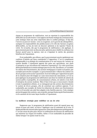 25
LaFaisabilitépolitiquedel'ajustement
champ un programme de stabilisation, tout en reportant la responsabilité des
difficultéssursesadversaires.Celasupposeunebonnestratégiedecommunication,
cette stratégie étant une arme importante dans le combat politique. Il faut dès
l’arrivée au pouvoir insister, voire en exagérant, sur la gravité des déséquilibres,
souligner les responsabilités des prédécesseurs et le rôle des facteurs exogènes
défavorables, au lieu de tenir un discours optimiste et de reporter l’heure de
vérité. En revanche, dès que le programme de stabilisation a été appliqué, le
gouvernement peut tenir un discours plus optimiste pour rétablir la confiance (un
facteur positif pour la reprise), tout en s’imputant le mérite des premiers
bénéfices de l’ajustement.
Il est souhaitable, par ailleurs, que le gouvernement suscite rapidement une
coalition d’intérêts qui fasse contrepoids à l’opposition. C’est le complément
indispensable à sa stratégie de communication et le seul moyen de s’assurer un
soutien durable. L’ajustement apporte des gains aux agriculteurs, aux chefs
d’entreprise et aux travailleurs des industries exportatrices. Un volet social bien
définipeutbénéficieràcertainsménagespauvresenville.Parailleurs,sil’onréduit
les salaires des fonctionnaires, des secteurs stratégiques (l’armée ou la police, par
exemple) peuvent être exemptés. Le gouvernement doit s’efforcer de coaliser ces
diversgroupesenfaveurdel’ajustement.Ilestinévitablequel’oppositiontireparti
de la situation pour développer un vaste mouvement des mécontents, et l’on ne
peut appliquer un programme de stabilisation sans léser les intérêts de salariés du
secteur public et parapublic, de consommateurs urbains, de salariés et de chefs
d’entreprise du secteur moderne. Mais il faut éviter que ce mouvement s’étende
à toute la population urbaine, en se ménageant par des actions discriminatoires
le soutien de divers groupes, afin de constituer une coalition opposée. Il est
souhaitable, par exemple, de limiter les réductions de salaire aux fonctionnaires
civils et d’accorder une aide bien adaptée à des familles pauvres. Cette stratégie
permetdegagnerdessoutiens,sansenperdre,puisquebeaucoupdefonctionnaires
civils auraient été de toute façon hostiles à l’ajustement.
La meilleure stratégie pour stabiliser en cas de crise
Supposons que, le programme de stabilisation ayant été reporté pour une
raison ou pour une autre, on doive l’appliquer sous la contrainte de la crise. Il
faudraprendredesmesuresplusrigoureuses,doncplusdangereusespolitiquement.
C’est une raison de plus pour choisir la combinaison de mesures de stabilisation
qui minimise les risques de troubles, même s’il est souhaitable de procéder de
même lorsque l’on ajuste avant la crise.
 