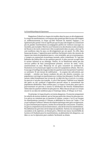 26
LaFaisabilitépolitiquedel'ajustement
Rappelons d’abord ces risques de troubles dans les pays en développement.
Le risque de manifestations y est toujours plus grand que dans les pays développés
et, malheureusement, le risque qu’elles finissent de manière tragique y est
également plus grand. Cela ne signifie pas que les pays développés ne connaissent
pas de grandes manifestations accompagnées parfois de violences (saccages ou
incendies,parexemple).Maislescasd’émeutesavecdesdizainesoudescentaines
de blessés et de morts restent tout à fait exceptionnels dans ces pays, alors qu’ils
sont nombreux dans les pays en développement qui ont ajusté. En effet, dans
beaucoup de pays, l’opposition peut mobiliser facilement contre des mesures de
rigueur une masse de population pauvre, voire misérable, qui est en permanence,
y compris en conjoncture économique normale, prête à manifester. Il s’agit des
habitants des bidonvilles ou des quartiers pauvres, le plus souvent occupés dans
le secteur informel ou au chômage. Parfois, ils ne bénéficient même pas des
services publics de base (enseignement primaire, services de santé, voirie,
assainissement ou eau). Beaucoup de ces gens ressentent un sentiment de
frustration et d’exclusion par rapport au reste de la population urbaine. Dès lors,
lesaccageetlepillagedesmagasinsdanslesquartiersaisésleurpermetd’exprimer
ce sentiment. Si une mesure de stabilisation — la coupure des subventions, par
exemple — entraîne une hausse soudaine des prix des denrées courantes, ces
populationsvontréagirenmanifestantavecviolenceleurdésespoir.Eneffet,cette
mesure réduit brutalement leur niveau de vie déjà très bas et arrivés à ce point,
les pauvres n’ont plus rien à perdre. A cela il faut ajouter l’habileté avec laquelle
des partis ou des syndicats d’opposition peuvent attiser le ressentiment des
populations déshéritées. Dans certains pays, ce risque n’existe plus, parce que le
gouvernement est parvenu à assurer la satisfaction des besoins fondamentaux
mêmedanslesquartiersurbainslespluspauvres.Maischacunsaitquecen’estpas
encore le cas dans de nombreux pays d’Amérique latine, d’Afrique ou d’Asie.
En principe, le risque de grève est moins dangereux. Il concerne uniquement
les salariés du secteur moderne, qui ne font pas partie des classes les plus pauvres.
Les grèves ne remettent pas en question le régime, comme c’est le cas lorsque
les manifestations tournent à l’émeute et débordent les forces de l’ordre. C’est
cequiexpliqued’ailleursl’absencederelationstatistiqueentregrèveetrépression.
Le gouvernement peut toujours y mettre fin en faisant des concessions. Toutefois,
lesgrèvescomportentuninconvénientsérieux,celuidefavoriserlesmanifestations.
Par définition les grévistes ont le temps de manifester. Surtout, les enseignants du
secondaire et du supérieur, en faisant grève, libèrent une masse incontrôlable de
lycéens et d’étudiants pour les manifestations, un phénomène très dangereux, car
dans ce cas la répression peut conduire facilement au drame.
 