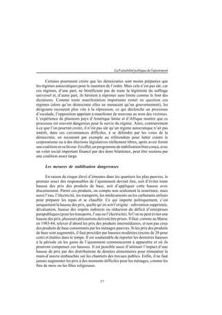 27
LaFaisabilitépolitiquedel'ajustement
Certains pourraient croire que les démocraties sont moins préparées que
les régimes autocratiques pour le maintien de l’ordre. Mais cela n’est pas sûr, car
ces régimes, d’une part, ne bénéficient pas de toute la légitimité du suffrage
universel et, d’autre part, ils hésitent à réprimer sans limite comme le font des
dictatures. Comme toute manifestation importante remet en question ces
régimes (alors qu’en démocratie elles ne menacent qu’un gouvernement), les
dirigeants recourent plus vite à la répression, ce qui déclenche un processus
d’escalade, l’opposition appelant à manifester de nouveau au nom des victimes.
L’expérience de plusieurs pays d’Amérique latine et d’Afrique montre que ce
processus est souvent dangereux pour la survie du régime. Ainsi, contrairement
à ce que l’on pourrait croire, il n’est pas sûr qu’un régime autocratique n’ait pas
intérêt, dans ces circonstances difficiles, à se défendre par les voies de la
démocratie, en recourant par exemple au référendum pour lutter contre le
corporatisme ou à des élections législatives réellement libres, après avoir formé
unecoalitionensafaveur.Eneffet,unprogrammedestabilisationbienconçu,avec
un volet social important financé par des dons bilatéraux, peut être soutenu par
une coalition assez large.
Les mesures de stabilisation dangereuses
En raison du risque élevé d’émeutes dans les quartiers les plus pauvres, le
premier souci des responsables de l’ajustement devrait être, soit d’éviter toute
hausse des prix des produits de base, soit d’appliquer cette hausse avec
discernement. Parmi ces produits, on compte non seulement la nourriture, mais
aussi l’eau, l’électricité, les transports, les médicaments ou les carburants utilisés
pour préparer les repas et se chauffer. Ce qui importe politiquement, c’est
uniquement la hausse des prix, quelle qu’en soit l’origine : subvention supprimée,
dévaluation, hausse des impôts indirects ou réduction du déficit d’entreprises
parapubliques (pour les transports, l’eau ou l’électricité). Si l’on ne peut éviter une
hausse des prix, plusieurs précautions doivent être prises. Il faut, comme au Maroc
en 1983-84, relever d’abord les prix des produits intermédiaires, et non pas ceux
des produits de base consommés par les ménages pauvres. Si les prix des produits
de base sont augmentés, il faut procéder par hausses modérées (moins de 20 pour
cent) et étalées dans le temps. Il est souhaitable de reporter les dernières hausses
à la période où les gains de l’ajustement commenceront à apparaître et où ils
pourront compenser ces hausses. Il est possible aussi d’atténuer l’impact d’une
hausse de prix par des distributions de denrées alimentaires pour rémunérer la
main-d’œuvre embauchée sur les chantiers des travaux publics. Enfin, il ne faut
jamais augmenter les prix à des moments difficiles pour les ménages, comme les
fins de mois ou les fêtes religieuses.
 