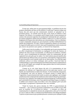 28
LaFaisabilitépolitiquedel'ajustement
Il reste que, même pour un gouvernement habile, ce problème du prix des
produits alimentaires de base est très difficile. Il suffit que l’opinion craigne une
hausse des prix pour que des commerçants stockent ou spéculent sur la
prochaine hausse : un contrôle strict des prix et des stocks est difficile à faire
respecter. Par ailleurs, si ces produits sont d’origine locale, le gouvernement est
soumis à des pressions opposées (les producteurs réclamant des prix supérieurs,
les milieux populaires urbains des prix faibles), tandis qu’il n’a plus les moyens
budgétaires de financer des subventions aux consommateurs. Face à ce dilemme,
on peut comprendre pourquoi les gouvernements sacrifient habituellement les
intérêts des producteurs. En effet, comme la population urbaine est concentrée,
le risque de troubles graves est élevé, alors que les populations rurales ne peuvent
pas exercer une pression aussi grande, en raison de leur dispersion.
Enfin, pour éviter les troubles, il est souhaitable que le gouvernement fasse
un effort exceptionnel d’information en expliquant la raison des hausses, en
publiant des listes de prix recommandés, en effectuant de nombreux contrôles
de prix, suivis éventuellement de poursuites contre les commerçants qui ont
augmenté leurs prix plus que les autres. Ces interventions peuvent paraître plus
spectaculairesqu’efficacesmais,enl’occurrence,seuleimportel’imagequedonne
le gouvernement et non la portée réelle de ses interventions. Il ne faut pas juger
seulement celles-ci en termes techniques alors qu’elles s’inscrivent dans un
combatpolitique.Legouvernementpeutaussifinancerdesmesurescompensatrices
qui ont un réel impact, par exemple des repas gratuits dans les écoles primaires
des quartiers populaires.
Comme on le voit, toute hausse des prix à la consommation est une
opération très délicate car l’opposition peut en tirer parti pour susciter, avec
facilité, des manifestations et même des émeutes. Au lieu de décider uniquement,
et brutalement, une série de hausses, en laissant ensuite le champ libre à
l’opposition, le gouvernement doit mettre au point, puis appliquer, une stratégie
surplusieursmoiscomprenantdenombreusesinterventionsdansdiversdomaines.
Enunmot,ilnes’agitpasd’unesimpleinterventiontechniquequ’ilsuffitdejustifier
par la rationalité économique, mais d’une opération politique longue et complexe.
L’oublier est le moyen le plus sûr d’aller à une crise politique grave qui peut
interrompre le programme d’ajustement dans son ensemble.
Tirant les leçons des graves émeutes de 1989, le gouvernement du
Venezuela — qui a conclu un accord de confirmation avec le FMI en avril 1996
pour un montant de 1.4 milliard de dollars — a entrepris un effort de
communication et a décidé des mesures de compensation, alors qu’il n’avait fait
ni l’un ni l’autre en 1989. Le ministre de la Planification a été chargé de préparer
l’opinion en parcourant le pays pendant plusieurs semaines pour expliquer le plan
 