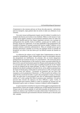 29
LaFaisabilitépolitiquedel'ajustement
d’ajustement et des mesures prévues en faveur des plus pauvres : subventions
pour les transports, repas gratuits dans les écoles et aides aux chômeurs et aux
retraités.
Une autre mesure politiquement risquée serait de réduire le nombre (ou le
montant) des bourses aux lycéens et aux étudiants. Même si cette mesure n’a pas
d’effet social négatif, puisque le gouvernement maintient toutes les aides aux
enfants de familles pauvres, des risques importants sont pris, car ce groupe est
politiquement très sensible, facile à mobiliser, soutenu par les médias et, par
principe, proche de l’opposition. Il est donc préférable d’agir prudemment, par
exemple en bloquant le montant nominal des bourses malgré l’inflation, ou en
ajoutant certaines contraintes administratives. Mais cet exemple prouve que la
première précaution à prendre est d’éviter une politique laxiste en période de
prospérité, car celle-ci crée des droits qu’il est difficile ensuite de remettre en
question.
La réduction des salaires et de l’emploi dans l’administration et dans les
entreprises parapubliques figure, habituellement, parmi les principales mesures
des programmes de stabilisation. En principe, elle est moins dangereuse
politiquement que la hausse des prix à la consommation : elle suscite des grèves
plutôt que des manifestations et elle touche les classes moyennes plutôt que les
pauvres (il y a peu de fonctionnaires parmi les 40 pour cent les plus pauvres). Mais
ce n’est pas parce que cette mesure peut se justifier du point de vue de l’équité
qu’elle ne comporte pas de risque politique. En effet, il s’agit de secteurs où la
proportion de salariés syndiqués est la plus élevée, où les salariés ne prennent pas
de risque en faisant grève comme dans le secteur privé et, enfin, où la grève peut
être une arme très efficace : l’économie est paralysée par une grève des
transports ou de la production d’électricité ; et l’État est privé de recettes si les
agents du fisc cessent de travailler. La grève des enseignants n’est pas, en tant que
telle, une gêne pour le gouvernement mais elle est indirectement dangereuse,
comme on l’a noté, puisqu’elle libère la jeunesse pour manifester. Ces grèves
peuvent donc devenir des épreuves de force difficiles à gérer. Certes, le
gouvernement peut toujours rétablir le calme en annulant les mesures qui ont
déclenché la grève mais, ce faisant, il renonce à réduire le déficit budgétaire.
Le gouvernement a toutefois les moyens de faire appel au pragmatisme des
fonctionnaires. Il peut, par exemple, expliquer que, le FMI imposant une baisse de
20 pour cent de la masse salariale, le seul choix possible est de licencier ou de
réduire les salaires et qu’il préfère la seconde solution dans l’intérêt de tous. Les
expériences de plusieurs gouvernements africains montrent que ce discours peut
être entendu.
 