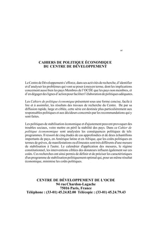 3
LaFaisabilitépolitiquedel'ajustement
CAHIERS DE POLITIQUE ÉCONOMIQUE
DU CENTRE DE DÉVELOPPEMENT
LeCentredeDéveloppements’efforce,danssesactivitésderecherche,d’identifier
et d’analyser les problèmes qui vont se poser à moyen terme, dont les implications
concernent aussi bien les pays Membres de l’OCDE que les pays non membres, et
d’endégagerdeslignesd’actionpourfaciliterl’élaborationdepolitiquesadéquates.
Les Cahiers de politique économique présentent sous une forme concise, facile à
lire et à assimiler, les résultats des travaux de recherche du Centre. De par sa
diffusion rapide, large et ciblée, cette série est destinée plus particulièrement aux
responsables politiques et aux décideurs concernés par les recommandations qui y
sont faites.
Les politiques de stabilisation économique et d'ajustement peuvent provoquer des
troubles sociaux, voire mettre en péril la stabilité des pays. Dans ce Cahier de
politique écononomique sont analysées les conséquences politiques de tels
programmes. Il ressort de cinq études de cas approfondies et de deux échantillons
importants de pays, en Amérique latine et en Afrique, que les coûts politiques en
termes de grèves, de manifestations ou d'émeutes sont très différents d'une mesure
de stabilisation à l'autre. Le calendrier d'application des mesures, le régime
constitutionnel, les interventions ciblées des donateurs influent également sur ces
coûts. Ces recherches ont ainsi permis de définir et de préciser les caractéristiques
d'un programme de stabilisation politiquement optimal qui, pour un même résultat
économique, minimise les coûts politiques.
CENTRE DE DÉVELOPPEMENT DE L'OCDE
94 rueChardon-Lagache
75016 Paris, France
Téléphone : (33-01) 45.24.82.00 Télécopie : (33-01) 45.24.79.43
 