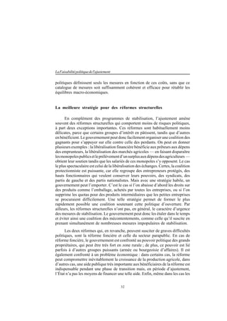 32
LaFaisabilitépolitiquedel'ajustement
politiques définissent seuls les mesures en fonction de ces coûts, sans que ce
catalogue de mesures soit suffisamment cohérent et efficace pour rétablir les
équilibres macro-économiques.
La meilleure stratégie pour des réformes structurelles
En complément des programmes de stabilisation, l’ajustement amène
souvent des réformes structurelles qui comportent moins de risques politiques,
à part deux exceptions importantes. Ces réformes sont habituellement moins
délicates, parce que certains groupes d’intérêt en pâtissent, tandis que d’autres
en bénéficient. Le gouvernement peut donc facilement organiser une coalition des
gagnants pour s’appuyer sur elle contre celle des perdants. On peut en donner
plusieurs exemples : la libéralisation financière bénéficie aux prêteurs aux dépens
des emprunteurs, la libéralisation des marchés agricoles — en faisant disparaître
lesmonopolespublicsetleprélèvementd’unsurplusauxdépensdesagriculteurs —
obtient leur soutien tandis que les salariés de ces monopoles s’y opposent. Le cas
le plus spectaculaire est celui de la libéralisation des échanges. Certes, la coalition
protectionniste est puissante, car elle regroupe des entrepreneurs protégés, des
hauts fonctionnaires qui veulent conserver leurs pouvoirs, des syndicats, des
partis de gauche et des partis nationalistes. Mais avec une stratégie habile, un
gouvernement peut l’emporter. C’est le cas si l’on abaisse d’abord les droits sur
des produits comme l’emballage, achetés par toutes les entreprises, ou si l’on
supprime les quotas pour des produits intermédiaires que les petites entreprises
se procuraient difficilement. Une telle stratégie permet de former le plus
rapidement possible une coalition soutenant cette politique d’ouverture. Par
ailleurs, les réformes structurelles n’ont pas, en général, le caractère d’urgence
des mesures de stabilisation. Le gouvernement peut donc les étaler dans le temps
et éviter ainsi une coalition des mécontentements, comme celle qu’il suscite en
prenant simultanément de nombreuses mesures impopulaires de stabilisation.
Les deux réformes qui, en revanche, peuvent susciter de graves difficultés
politiques, sont la réforme foncière et celle du secteur parapublic. En cas de
réforme foncière, le gouvernement est confronté au pouvoir politique des grands
propriétaires, qui peut être très fort en zone rurale ; de plus, ce pouvoir est lié
parfois à d’autres groupes puissants (armée ou bourgeoisie d’affaires). Il est
également confronté à un problème économique : dans certains cas, la réforme
peut compromettre inévitablement la croissance de la production agricole, dans
d’autres cas, une aide publique très importante aux bénéficiaires de la réforme est
indispensable pendant une phase de transition mais, en période d’ajustement,
l’État n’a pas les moyens de financer une telle aide. Enfin, même dans les cas les
 