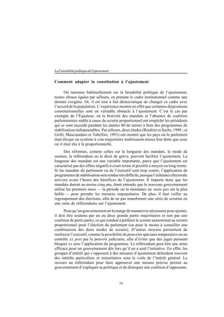 34
LaFaisabilitépolitiquedel'ajustement
Comment adapter la constitution à l’ajustement
On raisonne habituellement sur la faisabilité politique de l’ajustement,
toutes choses égales par ailleurs, en prenant le cadre institutionnel comme une
donnée exogène. Or, il est tout à fait démocratique de changer ce cadre avec
l’accord de la population. L’expérience montre en effet que certaines dispositions
constitutionnelles sont un véritable obstacle à l’ajustement. C’est le cas par
exemple de l’Équateur, où la brièveté des mandats et l’absence de coalition
parlementaire stable à cause du scrutin proportionnel ont empêché les présidents
qui se sont succédé pendant les années 80 de mener à bien des programmes de
stabilisation indispensables. Par ailleurs, deux études (Roubini et Sachs, 1989 ; et
Grilli, Masciandaro et Tabellini, 1991) ont montré que les pays où le parlement
était élu par un système à vote majoritaire maîtrisaient mieux leur dette que ceux
où il était élu à la proportionnelle.
Des réformes, comme celles sur la longueur des mandats, le mode de
soutien, le référendum ou le droit de grève, peuvent faciliter l’ajustement. La
longueur des mandats est une variable importante, parce que l’ajustement est
caractérisé par des effets négatifs à court terme et positifs à moyen ou long terme.
Si les mandats du parlement ou de l’exécutif sont trop courts, l’application de
programmesdestabilisationserarenduetrèsdifficile,puisquel’échéanceélectorale
arrivera avant l’heure des bénéfices de l’ajustement. Il importe donc que les
mandats durent au moins cinq ans, étant entendu que le nouveau gouvernement
utilise les premiers mois — la période où la résistance au statu quo est la plus
faible — pour prendre les mesures impopulaires. De plus, il faut veiller au
regroupement des élections, afin de ne pas transformer une série de scrutins en
une suite de référendums sur l’ajustement.
Pour qu’un gouvernement ait la marge de manœuvre nécessaire pour ajuster,
il doit être soutenu par un ou deux grands partis majoritaires et non par une
coalition de petits partis, ce qui conduit à préférer le scrutin uninominal au scrutin
proportionnel pour l’élection du parlement (ou pour le moins à conseiller une
combinaison des deux modes de scrutin). D’autres moyens permettent de
renforcer l’exécutif, comme la possibilité de pouvoirs spéciaux temporaires ou un
contrôle ex post par le pouvoir judiciaire, afin d’éviter que des juges puissent
bloquer ex ante l’application du programme. Le référendum peut être une arme
efficace pour un gouvernement dès lors qu’il en a seul l’initiative. En effet, les
groupes d’intérêt qui s’opposent à des mesures d’ajustement défendent souvent
des intérêts particuliers et minoritaires sous le voile de l’intérêt général. Le
recours au référendum pour faire approuver une mesure précise permet au
gouvernement d’expliquer sa politique et de disloquer une coalition d’opposants.
 
