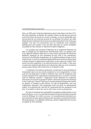 36
LaFaisabilitépolitiquedel'ajustement
franc, en 1994, pour l’achat de médicaments après la dévaluation du franc CFA.
Des aides bilatérales au bénéfice des ménages urbains les plus pauvres peuvent
éviter toute baisse du niveau de vie pour ce groupe, ce qui est souhaitable aussi
bien du point de vue social que du point de vue politique. Par ailleurs, des aides
bilatéralespeuventfinancerdesmesuresdecompensationafind’éviterunblocage
politique. Une aide à la reconversion pour les sureffectifs d’une entreprise
publique peut, par exemple, éviter une grève dure dans un secteur stratégique
susceptible de faire échouer la réduction du déficit budgétaire.
Ces exemples nous montrent l’importance de la coopération bilatérale. En
effet, le guidage par les organisations internationales relève, en quelque sorte,
d’une approche standard, tandis que ces interventions ponctuelles des donateurs
bilatéraux requièrent un suivi permanent du pays aidé et une connaissance
sérieuse de ses difficultés économiques, de la situation politique interne et de la
société locale. Ce sont les conditions indispensables pour intervenir efficacement
à chaque moment où apparaissent des blocages ou des risques de troubles. Pour
réussir une telle coopération, il ne suffit pas de prévoir des crédits ; il faut aussi
et surtout une équipe de spécialistes pour chaque pays aidé, qui suive la situation
semaine après semaine afin d’intervenir où et quand il le faut.
L’expérience de nombreux ajustements a montré que le succès politique de
l’ajustement repose sur une suite de compromis et sur le pragmatisme. La mise
au point d’un programme est déjà la résultante d’une série de compromis entre
les gouvernements et les organisations internationales puis, au sein de l’exécutif,
entre les différents ministres ; l’application résulte également de compromis
entrelepouvoiretlesdiversgroupesd’intérêt.Commelaconjonctureéconomique
évolue, tandis que l’état de l’opinion et la situation politique changent de semaine
en semaine, la stratégie la plus efficace est celle du pragmatisme, alors que
l’application rigoureuse d’un programme point par point est politiquement
risquée. Si la poursuite des objectifs de l’ajustement doit être maintenue à tout
prix, en revanche le choix des moyens doit rester ouvert en permanence.
Par suite, il serait peut-être souhaitable d’assouplir la conditionnalité ex ante
pour la renforcer ex post,en contrôlant étroitement les décisions du gouvernement
avant de débloquer les crédits convenus. Cet assouplissement permettrait aux
gouvernements de mieux gérer politiquement l’ajustement en étant plus flexibles,
plus pragmatiques et en adaptant semaine par semaine l’application des mesures
au rapport de force politique.
 