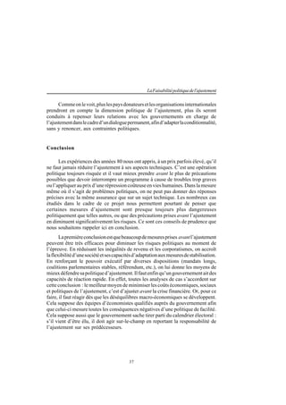 37
LaFaisabilitépolitiquedel'ajustement
Commeonlevoit,pluslespaysdonateursetlesorganisationsinternationales
prendront en compte la dimension politique de l’ajustement, plus ils seront
conduits à repenser leurs relations avec les gouvernements en charge de
l’ajustementdanslecadred’undialoguepermanent,afind’adapterlaconditionnalité,
sans y renoncer, aux contraintes politiques.
Conclusion
Les expériences des années 80 nous ont appris, à un prix parfois élevé, qu’il
ne faut jamais réduire l’ajustement à ses aspects techniques. C’est une opération
politique toujours risquée et il vaut mieux prendre avant le plus de précautions
possibles que devoir interrompre un programme à cause de troubles trop graves
oul’appliquerauprixd’unerépressioncoûteuseenvieshumaines.Danslamesure
même où il s’agit de problèmes politiques, on ne peut pas donner des réponses
précises avec la même assurance que sur un sujet technique. Les nombreux cas
étudiés dans le cadre de ce projet nous permettent pourtant de penser que
certaines mesures d’ajustement sont presque toujours plus dangereuses
politiquement que telles autres, ou que des précautions prises avant l’ajustement
en diminuent significativement les risques. Ce sont ces conseils de prudence que
nous souhaitons rappeler ici en conclusion.
Lapremièreconclusionestquebeaucoupdemesuresprises avantl’ajustement
peuvent être très efficaces pour diminuer les risques politiques au moment de
l’épreuve. En réduisant les inégalités de revenu et les corporatismes, on accroît
laflexibilitéd’unesociétéetsescapacitésd’adaptationauxmesuresdestabilisation.
En renforçant le pouvoir exécutif par diverses dispositions (mandats longs,
coalitions parlementaires stables, référendum, etc.), on lui donne les moyens de
mieuxdéfendresapolitiqued’ajustement.Ilfautenfinqu’ungouvernementaitdes
capacités de réaction rapide. En effet, toutes les analyses de cas s’accordent sur
cette conclusion : le meilleur moyen de minimiser les coûts économiques, sociaux
et politiques de l’ajustement, c’est d’ajuster avant la crise financière. Or, pour ce
faire, il faut réagir dès que les déséquilibres macro-économiques se développent.
Cela suppose des équipes d’économistes qualifiés auprès du gouvernement afin
que celui-ci mesure toutes les conséquences négatives d’une politique de facilité.
Cela suppose aussi que le gouvernement sache tirer parti du calendrier électoral :
s’il vient d’être élu, il doit agir sur-le-champ en reportant la responsabilité de
l’ajustement sur ses prédécesseurs.
 