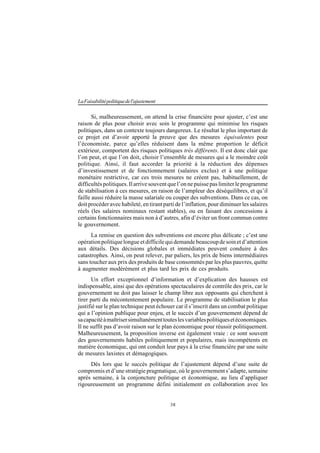 38
LaFaisabilitépolitiquedel'ajustement
Si, malheureusement, on attend la crise financière pour ajuster, c’est une
raison de plus pour choisir avec soin le programme qui minimise les risques
politiques, dans un contexte toujours dangereux. Le résultat le plus important de
ce projet est d’avoir apporté la preuve que des mesures équivalentes pour
l’économiste, parce qu’elles réduisent dans la même proportion le déficit
extérieur, comportent des risques politiques très différents. Il est donc clair que
l’on peut, et que l’on doit, choisir l’ensemble de mesures qui a le moindre coût
politique. Ainsi, il faut accorder la priorité à la réduction des dépenses
d’investissement et de fonctionnement (salaires exclus) et à une politique
monétaire restrictive, car ces trois mesures ne créent pas, habituellement, de
difficultéspolitiques.Ilarrivesouventquel’onnepuissepaslimiterleprogramme
de stabilisation à ces mesures, en raison de l’ampleur des déséquilibres, et qu’il
faille aussi réduire la masse salariale ou couper des subventions. Dans ce cas, on
doit procéder avec habileté, en tirant parti de l’inflation, pour diminuer les salaires
réels (les salaires nominaux restant stables), ou en faisant des concessions à
certains fonctionnaires mais non à d’autres, afin d’éviter un front commun contre
le gouvernement.
La remise en question des subventions est encore plus délicate ; c’est une
opérationpolitiquelongueetdifficilequidemandebeaucoupdesoinetd’attention
aux détails. Des décisions globales et immédiates peuvent conduire à des
catastrophes. Ainsi, on peut relever, par paliers, les prix de biens intermédiaires
sans toucher aux prix des produits de base consommés par les plus pauvres, quitte
à augmenter modérément et plus tard les prix de ces produits.
Un effort exceptionnel d’information et d’explication des hausses est
indispensable, ainsi que des opérations spectaculaires de contrôle des prix, car le
gouvernement ne doit pas laisser le champ libre aux opposants qui cherchent à
tirer parti du mécontentement populaire. Le programme de stabilisation le plus
justifié sur le plan technique peut échouer car il s’inscrit dans un combat politique
qui a l’opinion publique pour enjeu, et le succès d’un gouvernement dépend de
sacapacitéàmaîtrisersimultanémenttouteslesvariablespolitiquesetéconomiques.
Il ne suffit pas d’avoir raison sur le plan économique pour réussir politiquement.
Malheureusement, la proposition inverse est également vraie : ce sont souvent
des gouvernements habiles politiquement et populaires, mais incompétents en
matière économique, qui ont conduit leur pays à la crise financière par une suite
de mesures laxistes et démagogiques.
Dès lors que le succès politique de l’ajustement dépend d’une suite de
compromis et d’une stratégie pragmatique, où le gouvernement s’adapte, semaine
après semaine, à la conjoncture politique et économique, au lieu d’appliquer
rigoureusement un programme défini initialement en collaboration avec les
 