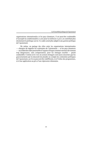 39
LaFaisabilitépolitiquedel'ajustement
organisations internationales et les pays donateurs, il est peut-être souhaitable
d’assouplir la conditionnalité ex ante pour la renforcer ex post, en contrôlant plus
étroitement la politique suivie. Ce cadre serait plus adapté à une gestion politique
de l’ajustement.
De même, un partage des rôles entre les organisations internationales
— chargées de rappeler les contraintes de l’ajustement — et les pays donateurs
— accordantdesaidesponctuellesd’urgencelorsquecertainesmesuresdeviennent
trop dangereuses, sans compensation, pour les ménages touchés — paraît
souhaitable. Comme on le voit, les acteurs étrangers sont aussi concernés que les
gouvernements par la nécessité de prendre en compte les contraintes politiques
de l’ajustement, car ils ne peuvent être indifférents, ni à l’échec des programmes,
ni à leur application au prix d’une répression inhumaine.
 