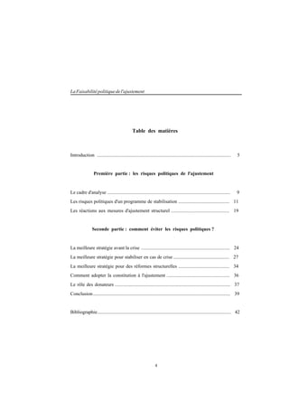 4
LaFaisabilitépolitiquedel'ajustement
Table des matières
Introduction .............................................................................................................. 5
Première partie : les risques politiques de l'ajustement
Le cadre d'analyse ..................................................................................................... 9
Les risques politiques d'un programme de stabilisation .......................................... 11
Les réactions aux mesures d'ajustement structurel ................................................ 19
Seconde partie : comment éviter les risques politiques ?
La meilleure stratégie avant la crise ......................................................................... 24
La meilleure stratégie pour stabiliser en cas de crise .............................................. 27
La meilleure stratégie pour des réformes structurelles .......................................... 34
Comment adopter la constitution à l'ajustement .................................................... 36
Le rôle des donateurs ............................................................................................... 37
Conclusion................................................................................................................. 39
Bibliographie.............................................................................................................. 42
 