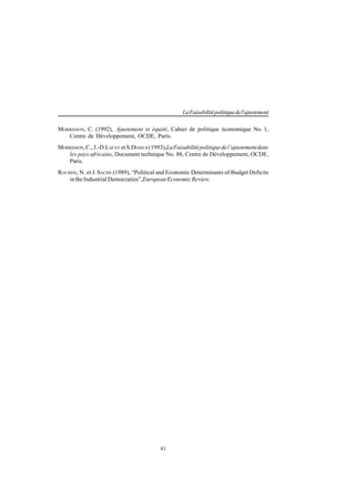 41
LaFaisabilitépolitiquedel'ajustement
MORRISSON, C. (1992), Ajustement et équité, Cahier de politique économique No. 1,
Centre de Développement, OCDE, Paris.
MORRISSON,C.,J.-D.LAFAY et S.DESSUS (1993),LaFaisabilitépolitiquedel’ajustementdans
les pays africains, Document technique No. 88, Centre de Développement, OCDE,
Paris.
ROUBINI, N. et J. SACHS (1989), “Political and Economic Determinants of Budget Deficits
intheIndustrialDemocraties”,EuropeanEconomicReview.
 
