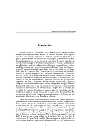 5
LaFaisabilitépolitiquedel'ajustement
Introduction
Dans l’histoire de l’ajustement, le souci du politique est apparu seulement
au terme d’une longue réflexion. En effet, au début des années 80, dans l’urgence
des crises financières qui frappaient de nombreux pays en développement, on ne
pensait qu’à rétablir les équilibres macro-économiques, en particulier celui de la
balance des paiements, par des mesures à court terme de rigueur budgétaire et
monétaire, ainsi que par la dévaluation. L'ajustement se limitait à un programme
de stabilisation ayant pour seul critère la réduction, le plus rapidement possible,
du déficit extérieur. Mais on a vite reconnu que stabiliser n’est pas une fin en soi :
ilnesuffitpasdediminuerlademande,ilfautaussiaccroîtrel’offre,enaméliorant
l’allocationdesressources.Sousl’impulsiondesorganisationsinternationales,les
mesures de stabilisation ont donc été complétées par des mesures d’ajustement
structurel, telles que la baisse des droits de douane, la déréglementation des
marchés financiers ou la suppression des distorsions dans les prix agricoles. Cette
distinction entre la stabilisation et l'ajustement structurel est politiquement
importante. En effet, le programme de stabilisation a un caractère d’urgence et
comporte nécessairement beaucoup de mesures impopulaires puisque l’on réduit
brutalement les revenus et les consommations des ménages en diminuant les
salaires des fonctionnaires, les subventions ou l’emploi dans le bâtiment. En
revanche, les mesures d’ajustement structurel peuvent être étalées sur de
nombreuses années et chaque mesure fait en même temps des gagnants et des
perdants, de telle sorte que le gouvernement peut s’appuyer facilement sur une
coalition des bénéficiaires pour défendre sa politique.
Quels que soient les succès économiques obtenus dans certains pays par ces
programmesdestabilisationetderéformesstructurelles,ledébats’estrapidement
élargi avec une critique des conséquences sociales de l’ajustement, marquée par
la publication, dès 1987, de l’ouvrage de Cornia, Jolly et Stewart, L’Ajustement à
visage humain. C’est pour apporter une contribution scientifique à ce débat que
le Centre de Développement a engagé, en 1987, un programme de recherche sur
les conséquences sociales de l’ajustement dont les résultats ont été présentés
dans le Cahier de politique économique No. 1, Ajustement et équité, publié en
1992. Il convient de ne pas oublier que le présent Cahier se situe dans le
prolongement du Cahier No. 1 ; en effet, si l’on pensait que le seul objectif de ces
recherches est d’indiquer les moyens d’éviter les troubles en cas d’ajustement, on
 