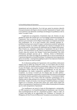 6
LaFaisabilitépolitiquedel'ajustement
interpréterait mal notre démarche. Il est clair que, parmi les premiers objectifs
d’un gouvernement, doit figurer celui de concilier l’ajustement et l’équité ; mais
il est conforme à une démarche scientifique de distinguer les problèmes et de les
traiter l’un après l’autre.
L’application de programmes d’ajustement dans des dizaines de pays
pendant les années 80 a montré que l’on avait négligé la dimension politique de
l’ajustement. Sous la pression de grèves, de manifestations, voire d’émeutes,
plusieurs gouvernements ont été obligés d’interrompre ou d’amputer sévèrement
leurs programmes. Or, on ne peut assimiler cette contrainte politique au
problèmesocialquenousvenonsd’évoquer.Ladimensionsocialedel’ajustement
est évidente lorsque les troubles représentent une réaction de désespoir de la
part des plus pauvres à des mesures de stabilisation qui les frappent directement.
Dans d’autres cas, cependant, l’opposition à l’ajustement n’est pas le fait des
pauvres : des fonctionnaires ou des salariés d’entreprises publiques peuvent, par
la grève dans des secteurs clés, bloquer l’action gouvernementale. Des chefs
d’entreprises protégées peuvent, par le lobbying, freiner la libéralisation
commerciale. On a donc été obligé de reconnaître que le succès économique de
l’ajustement dépend de sa faisabilité politique. Un programme interrompu par des
grèves est un échec ; un programme appliqué au prix d’une répression faisant des
centaines de morts est aussi un échec.
Or, la dimension politique de l’ajustement a été un problème relativement
négligé jusqu’au début des années 90. Certes, on avait depuis plus de 20 ans
construit et testé des modèles politico-économiques, mais ceux-ci concernaient
les pays développés, où le contexte politique est très différent. De leur côté, des
politologues avaient effectué des études monographiques sur des pays en
développement, des études comparatives qualitatives mais, à part quelques
exceptions, ces travaux n’avaient pas été intégrés dans un cadre politico-
économique,niformalisés,etpersonnen’avaitprocédéàdesanalysessystématiques
sur la base de données quantitatives dans plusieurs pays. C’est seulement depuis
quelques années que l’on a mené à bien des recherches systématiques sur les
relations entre le cadre politique et la croissance. Alesina et Perotti (1994) en ont
fait le bilan : d’après ces travaux, il est clair que l’instabilité politique a un impact
négatif sur la croissance. On peut donc penser que, toutes choses égales par
ailleurs,lesprogrammesd’ajustementsuivisdeviolencefreinentpluslacroissance
que les autres programmes d’ajustement.
Ces insuffisances ont incité le Centre de Développement a entreprendre,
en 1990, un projet sur « La Faisabilité politique de l’ajustement » qui s’est inscrit
dans le prolongement de celui sur « Ajustement et équité ». Dans ce cadre, on
a réalisé cinq études de cas approfondies (sur l’Équateur, le Venezuela, les
Philippines,laCôted’IvoireetleMaroc)oùl’onanalyse,surunedizained’années,
 
