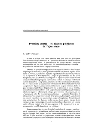 8
LaFaisabilitépolitiquedel'ajustement
Première partie : les risques politiques
de l’ajustement
Le cadre d’analyse
Il faut se référer à un cadre cohérent pour bien saisir les principales
interactions politico-économiques de l’ajustement. Celles-ci se manifestent entre
quatre catégories d’agents : le gouvernement, les groupes sociaux, les agents
économiques (en tant que producteurs ou consommateurs) et l’extérieur
(organisations internationales ou pays donateurs).
Même si un gouvernement poursuit divers objectifs comme la croissance ou
le prestige international, il reste qu’habituellement son premier objectif est de
rester au pouvoir, la probabilité d’y rester dépendant à la fois du soutien politique
de la population et de la répression. Lorsque le gouvernement fait des choix
budgétaires, ceux-ci affectent deux catégories de dépenses : celles qui bénéficient
directement à certains groupes et accroissent ce soutien, ou celles qui contribuent
au bien-être de tous à long terme, comme les investissements en infrastructures.
En cas d’ajustement, les organisations internationales demandent une réduction
des premières dépenses, ce qui amoindrit le soutien au gouvernement. Celui-ci
peut compenser cette baisse de popularité par la répression en cas de troubles,
mais elle entraîne de nombreux coûts (dépendance accrue à l'égard de l’armée ou
réactions négatives à l’étranger). Chaque gouvernement est donc pris, en cas
d’ajustement, entre des pressions contradictoires — contraintes financières et
répression,d’unepart,etinconvénientsdelarépression,d’autrepart.L’ajustement
ne consiste cependant pas seulement en coupures budgétaires, il requiert aussi
une restructuration des dépenses en faveur des divers groupes ou des divers
secteurs, ce qui n’entraîne pas nécessairement une baisse du soutien car, comme
cette politique produit à la fois des gagnants et des perdants, il y a une
compensation possible du point de vue politique.
Les groupes sociaux peuvent défendre leurs intérêts de plusieurs manières :
par le vote ou par des négociations, par la grève ou par des manifestations, voire
par des émeutes. Dans les pays qui sont plutôt autocratiques, le vote n’est guère
efficace, de telle sorte que les pressions sur le gouvernement s’exercent par ces
autres voies. Les populations urbaines peuvent mener plus facilement des actions
 