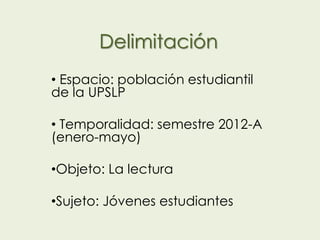 Delimitación
• Espacio: población estudiantil
de la UPSLP

• Temporalidad: semestre 2012-A
(enero-mayo)

•Objeto: La lectura

•Sujeto: Jóvenes estudiantes
 