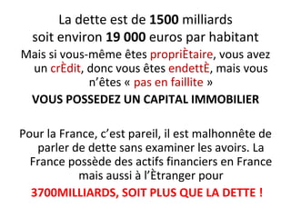 La dette est de  1500  milliards soit environ  19 000  euros par habitant Mais si vous-même êtes  propriétaire , vous avez un  crédit , donc vous êtes  endetté , mais vous n’êtes «  pas en faillite  » VOUS POSSEDEZ UN CAPITAL IMMOBILIER Pour la France, c’est pareil, il est malhonnête de parler de dette sans examiner les avoirs. La France possède des actifs financiers en France mais aussi à l’étranger pour 3700MILLIARDS, SOIT PLUS QUE LA DETTE ! 