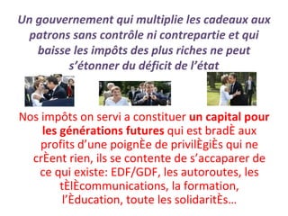 Un gouvernement qui multiplie les cadeaux aux patrons sans contrôle ni contrepartie et qui baisse les impôts des plus riches ne peut s’étonner du déficit de l’état Nos impôts on servi a constituer  un capital pour les générations futures  qui est bradé aux profits d’une poignée de privilégiés qui ne créent rien, ils se contente de s’accaparer de ce qui existe: EDF/GDF, les autoroutes, les télécommunications, la formation, l’éducation, toute les solidarités… 