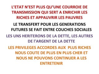 L’ETAT N’EST PLUS QU’UNE COURROIE DE TRANSMISSION QUI SERT A ENRICHIR LES RICHES ET APPAUVRIR LES PAUVRES LE TRANSFERT POUR LES GENERATIONS FUTURES SE FAIT ENTRE COUCHES SOCIALES LES UNS HERITERONS DE LA DETTE, LES AUTRES DE l’ARGENT DE LA DETTE LES PRIVILEGES ACCORDES AUX  PLUS RICHES NOUS COUTE DE PLUS EN PLUS CHER ET NOUS NE POUVONS CONTINUER A LES ENTRETENIR 