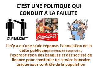 C’EST UNE POLITIQUE QUI CONDUIT A LA FAILLITE  Il n’y a qu’une seule réponse, l’annulation de la dette publique (déjà remboursé plusieurs fois) , l’expropriation des banques et des société de finance pour constituer un service bancaire unique sous contrôle de la population 