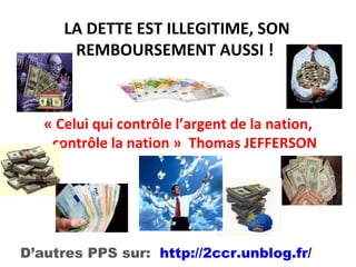 LA DETTE EST ILLEGITIME, SON REMBOURSEMENT AUSSI !  « Celui qui contrôle l’argent de la nation, contrôle la nation »  Thomas JEFFERSON D’autres PPS sur:  http://2ccr.unblog.fr/ . 