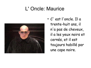 L' Oncle: Maurice  C' est l'oncle. Il a trente-huit ans, il n'a pas de cheveux, il a les yeux noirs et  cernés, et il est toujours habillé par une cape noire. 