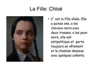 La Fille: Chloé C' est la fille aînée. Elle a quinze ans, a les cheveux noirs avec deux tresses, a les yeux noirs, elle est antipathique et  porte toujours un vêtement et la chemise dessous avec quelques collants. 