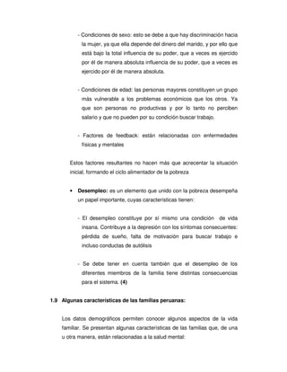- Condiciones de sexo: esto se debe a que hay discriminación hacia
            la mujer, ya que ella depende del dinero del marido, y por ello que
            está bajo la total influencia de su poder, que a veces es ejercido
            por él de manera absoluta influencia de su poder, que a veces es
            ejercido por él de manera absoluta.


           - Condiciones de edad: las personas mayores constituyen un grupo
            más vulnerable a los problemas económicos que los otros. Ya
            que son personas no productivas y por lo tanto no perciben
            salario y que no pueden por su condición buscar trabajo.


           - Factores de feedback: están relacionadas con enfermedades
            físicas y mentales


       Estos factores resultantes no hacen más que acrecentar la situación
       inicial, formando el ciclo alimentador de la pobreza


       •   Desempleo: es un elemento que unido con la pobreza desempeña
           un papel importante, cuyas características tienen:


           - El desempleo constituye por sí mismo una condición        de vida
            insana. Contribuye a la depresión con los síntomas consecuentes:
            pérdida de sueño, falta de motivación para buscar trabajo e
            incluso conductas de autólisis


           - Se debe tener en cuenta también que el desempleo de los
            diferentes miembros de la familia tiene distintas consecuencias
            para el sistema. (4)


1.9 Algunas características de las familias peruanas:


    Los datos demográficos permiten conocer algunos aspectos de la vida
    familiar. Se presentan algunas características de las familias que, de una
    u otra manera, están relacionadas a la salud mental:
 