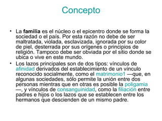 Concepto La  familia  es el núcleo o el epicentro donde se forma la sociedad o el país. Por esta razón no debe de ser maltratada, violada, esclavizada, ignorada por su color de piel, desterrada por sus orígenes o principios de religión. Tampoco debe ser obviada por el sitio donde se ubica o vive en este mundo. Los lazos principales son de dos tipos: vínculos de  afinidad  derivados del establecimiento de un vínculo reconocido socialmente, como el  matrimonio 1  —que, en algunas sociedades, sólo permite la unión entre dos personas mientras que en otras es posible la  poligamia —, y vínculos de  consanguinidad , como la  filiación  entre padres e hijos o los lazos que se establecen entre los hermanos que descienden de un mismo padre.  