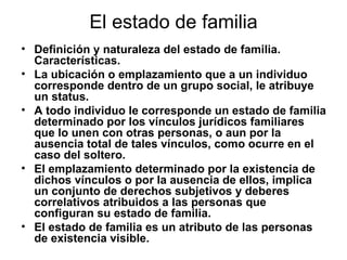 El estado de familia Definición y naturaleza del estado de familia. Características. La ubicación o emplazamiento que a un individuo corresponde dentro de un grupo social, le atribuye un status.  A todo individuo le corresponde un estado de familia determinado por los vínculos jurídicos familiares que lo unen con otras personas, o aun por la ausencia total de tales vínculos, como ocurre en el caso del soltero. El emplazamiento determinado por la existencia de dichos vínculos o por la ausencia de ellos, implica un conjunto de derechos subjetivos y deberes correlativos atribuidos a las personas que configuran su estado de familia. El estado de familia es un atributo de las personas de existencia visible. 