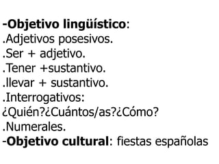 -Objetivo lingüístico :  .Adjetivos posesivos. .Ser + adjetivo. .Tener +sustantivo. .llevar + sustantivo. .Interrogativos: ¿Quién?¿Cu á ntos/as?¿C ó mo?  .Numerales. - Objetivo cultural : fiestas españolas 