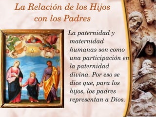 La Relación de los Hijos
        con los Padres
                    La paternidad y 
                    maternidad 
                    humanas son como 
                    una participación en 
                    la paternidad 
                    divina. Por eso se 
                    dice que, para los 
                    hijos, los padres 
                    representan a Dios.
                 
 