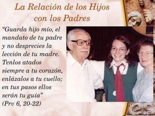 La Relación de los Hijos
         con los Padres
  “Guarda hijo mío, el 
  mandato de tu padre 
  y no desprecies la 
  lección de tu madre. 
  Tenlos atados 
  siempre a tu corazón, 
  enlázalos a tu cuello; 
  en tus pasos ellos 
  serán tu guía”
 
  (Prv 6, 20­22)           
 